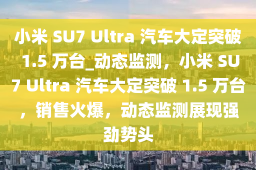 小米 SU7 Ultra 汽车大定突破 1.5 万台_动态监测，小米 SU7 Ultra 汽车大定突破 1.5 万台，销售火爆，动态监测展现强劲势头