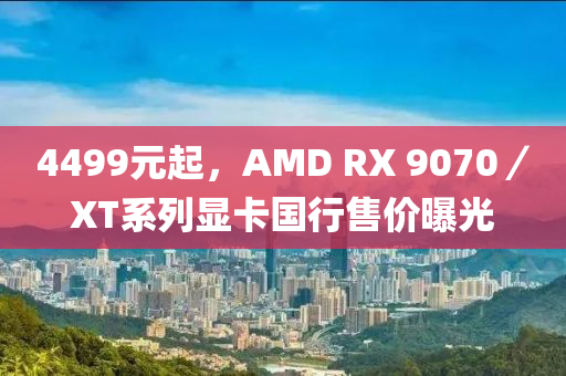 4499元起，AMD RX 9070／XT系列显卡国行售价曝光