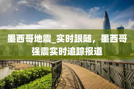 墨西哥地震_实时跟随，墨西哥强震实时追踪报道