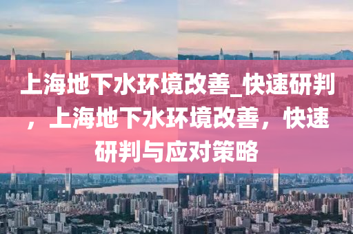 上海地下水环境改善_快速研判，上海地下水环境改善，快速研判与应对策略