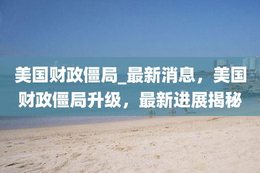 美国财政僵局_最新消息，美国财政僵局升级，最新进展揭秘