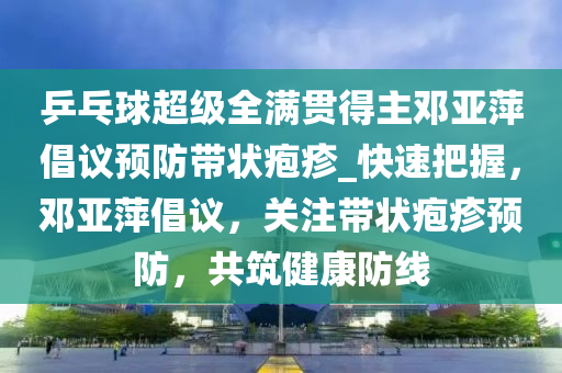 乒乓球超级全满贯得主邓亚萍倡议预防带状疱疹_快速把握，邓亚萍倡议，关注带状疱疹预防，共筑健康防线