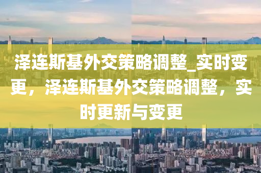 泽连斯基外交策略调整_实时变更，泽连斯基外交策略调整，实时更新与变更