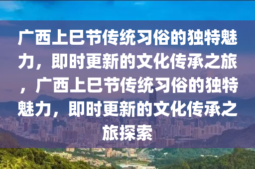 广西上巳节传统习俗的独特魅力，即时更新的文化传承之旅，广西上巳节传统习俗的独特魅力，即时更新的文化传承之旅探索