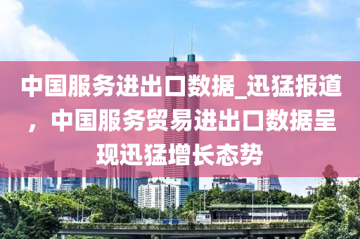 中国服务进出口数据_迅猛报道，中国服务贸易进出口数据呈现迅猛增长态势