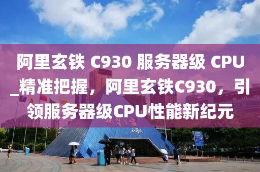 阿里玄铁 C930 服务器级 CPU_精准把握，阿里玄铁C930，引领服务器级CPU性能新纪元