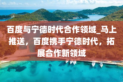 百度与宁德时代合作领域_马上推送，百度携手宁德时代，拓展合作新领域