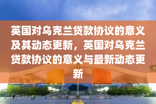 英国对乌克兰贷款协议的意义及其动态更新，英国对乌克兰贷款协议的意义与最新动态更新