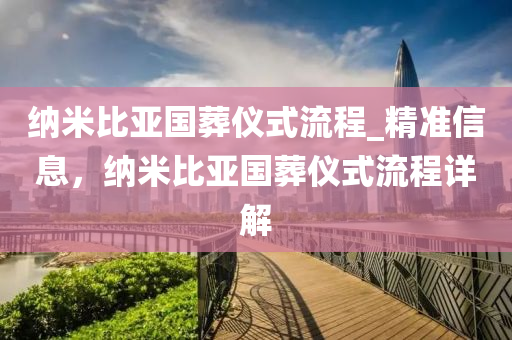 纳米比亚国葬仪式流程_精准信息，纳米比亚国葬仪式流程详解