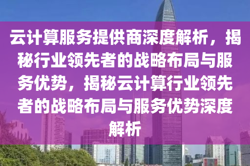 云计算服务提供商深度解析，揭秘行业领先者的战略布局与服务优势，揭秘云计算行业领先者的战略布局与服务优势深度解析