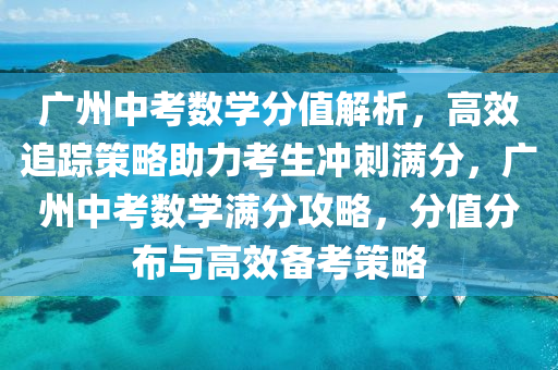 广州中考数学分值解析，高效追踪策略助力考生冲刺满分，广州中考数学满分攻略，分值分布与高效备考策略