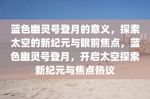 蓝色幽灵号登月的意义，探索太空的新纪元与眼前焦点，蓝色幽灵号登月，开启太空探索新纪元与焦点热议
