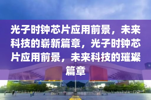 光子时钟芯片应用前景，未来科技的崭新篇章，光子时钟芯片应用前景，未来科技的璀璨篇章