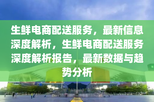 生鲜电商配送服务，最新信息深度解析，生鲜电商配送服务深度解析报告，最新数据与趋势分析