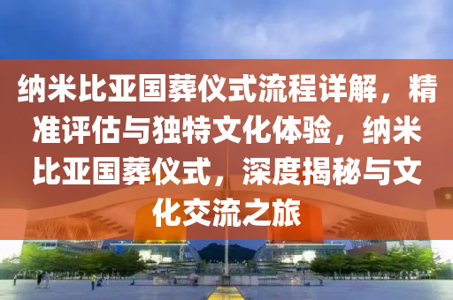 纳米比亚国葬仪式流程详解，精准评估与独特文化体验，纳米比亚国葬仪式，深度揭秘与文化交流之旅