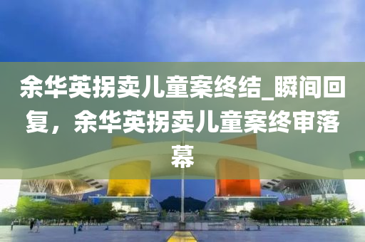 余华英拐卖儿童案终结_瞬间回复，余华英拐卖儿童案终审落幕