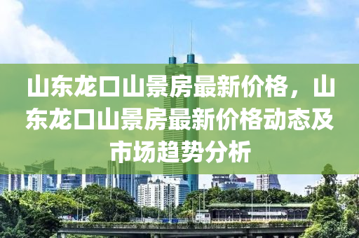 山东龙口山景房最新价格，山东龙口山景房最新价格动态及市场趋势分析