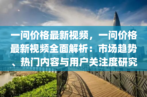 一问价格最新视频，一问价格最新视频全面解析：市场趋势、热门内容与用户关注度研究