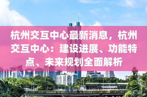 杭州交互中心最新消息，杭州交互中心：建设进展、功能特点、未来规划全面解析