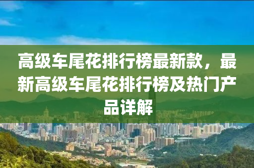 高级车尾花排行榜最新款，最新高级车尾花排行榜及热门产品详解