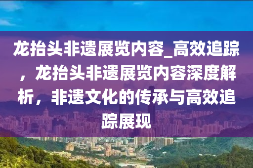 龙抬头非遗展览内容_高效追踪，龙抬头非遗展览内容深度解析，非遗文化的传承与高效追踪展现