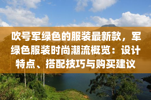 吹号军绿色的服装最新款，军绿色服装时尚潮流概览：设计特点、搭配技巧与购买建议
