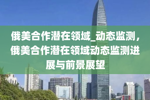 俄美合作潜在领域_动态监测，俄美合作潜在领域动态监测进展与前景展望