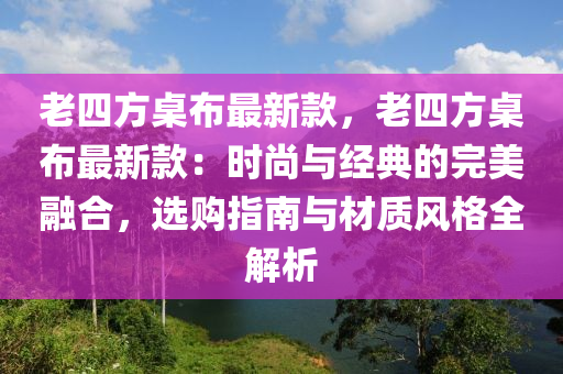 老四方桌布最新款，老四方桌布最新款：时尚与经典的完美融合，选购指南与材质风格全解析