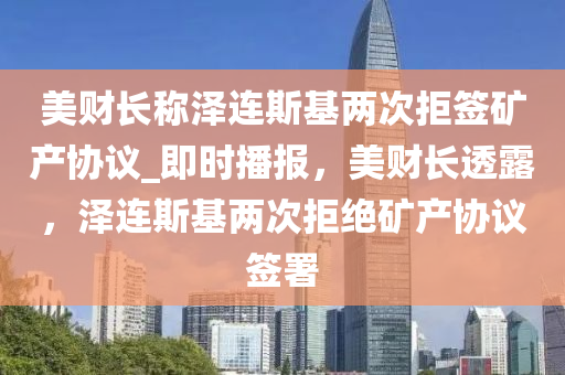 美财长称泽连斯基两次拒签矿产协议_即时播报，美财长透露，泽连斯基两次拒绝矿产协议签署