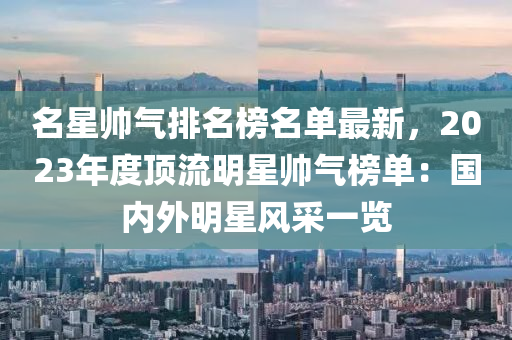 名星帅气排名榜名单最新，2023年度顶流明星帅气榜单：国内外明星风采一览