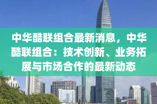 中华酷联组合最新消息，中华酷联组合：技术创新、业务拓展与市场合作的最新动态