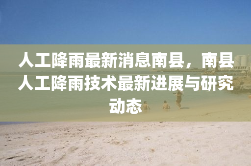 人工降雨最新消息南县，南县人工降雨技术最新进展与研究动态