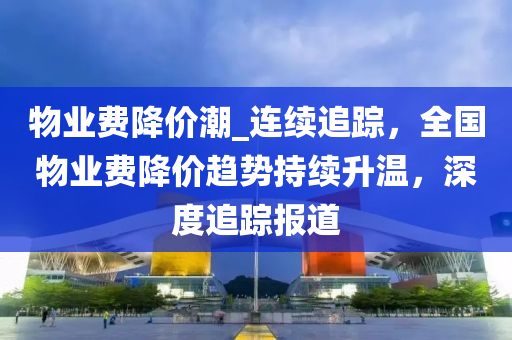 物业费降价潮_连续追踪，全国物业费降价趋势持续升温，深度追踪报道