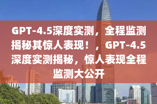 GPT-4.5深度实测，全程监测揭秘其惊人表现！，GPT-4.5深度实测揭秘，惊人表现全程监测大公开