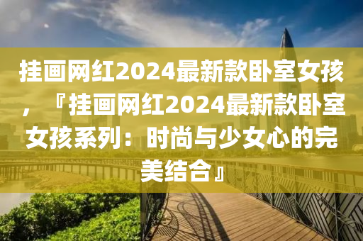 挂画网红2024最新款卧室女孩，『挂画网红2024最新款卧室女孩系列：时尚与少女心的完美结合』