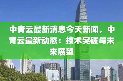 中青云最新消息今天新闻，中青云最新动态：技术突破与未来展望