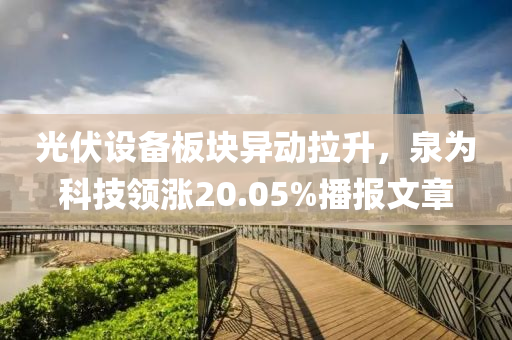 光伏设备板块异动拉升，泉为科技领涨20.05%播报文章