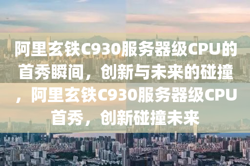 阿里玄铁C930服务器级CPU的首秀瞬间，创新与未来的碰撞，阿里玄铁C930服务器级CPU首秀，创新碰撞未来