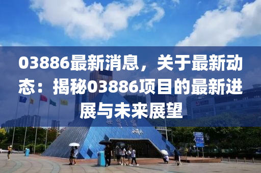 03886最新消息，关于最新动态：揭秘03886项目的最新进展与未来展望