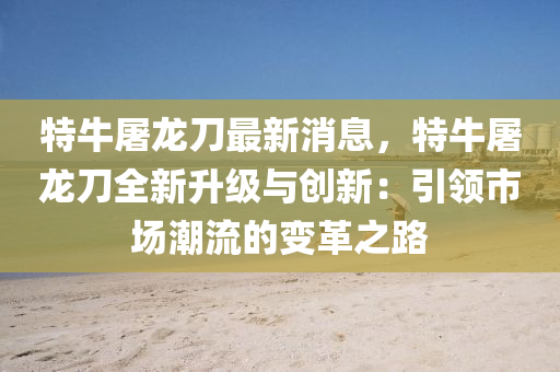 特牛屠龙刀最新消息，特牛屠龙刀全新升级与创新：引领市场潮流的变革之路
