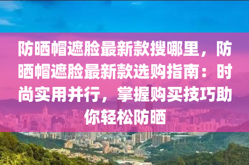 防晒帽遮脸最新款搜哪里，防晒帽遮脸最新款选购指南：时尚实用并行，掌握购买技巧助你轻松防晒