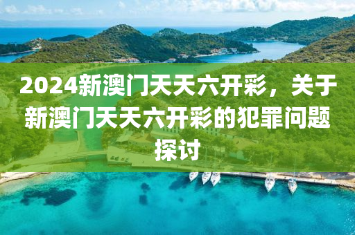 2024新澳门天天六开彩，关于新澳门天天六开彩的犯罪问题探讨