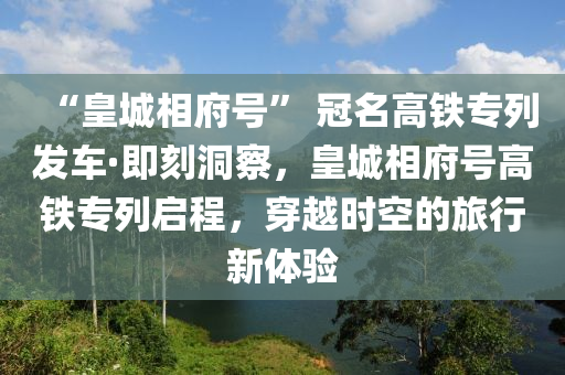 “皇城相府号” 冠名高铁专列发车·即刻洞察，皇城相府号高铁专列启程，穿越时空的旅行新体验