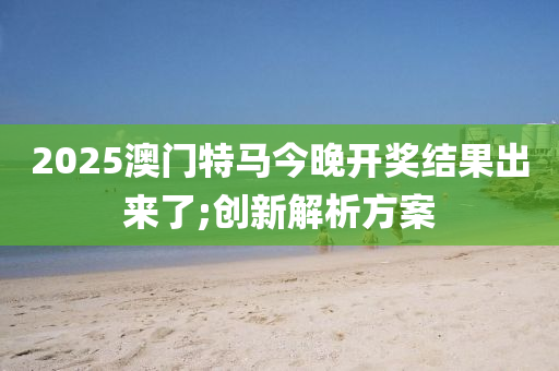 2025澳门特马今晚开奖结果出来了;创新解析方案