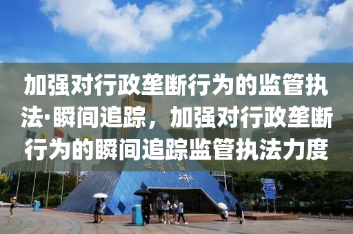 加强对行政垄断行为的监管执法·瞬间追踪，加强对行政垄断行为的瞬间追踪监管执法力度