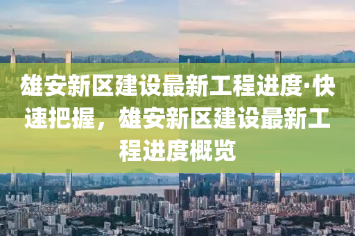 雄安新区建设最新工程进度·快速把握，雄安新区建设最新工程进度概览