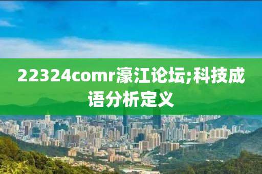 22324comr濠江论坛;科技成语分析定义