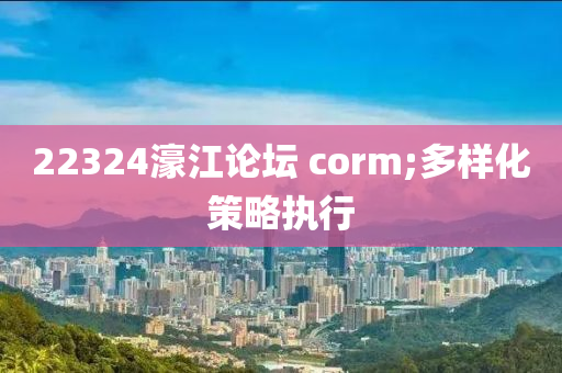 22324濠江论坛 corm;多样化策略执行
