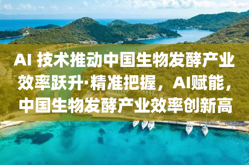 AI 技术推动中国生物发酵产业效率跃升·精准把握，AI赋能，中国生物发酵产业效率创新高