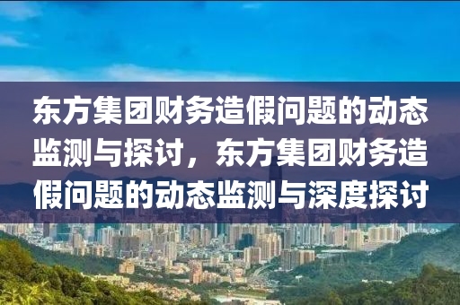 东方集团财务造假问题的动态监测与探讨，东方集团财务造假问题的动态监测与深度探讨